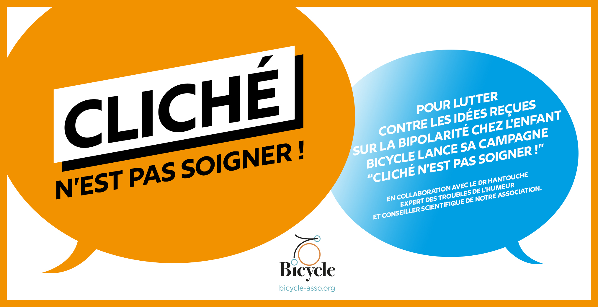 pour lutter
contre les idées reçues
sur la BIPOLARITÉ CHEZ L’ENFANT
Bicycle lance SA campagne
“Cliché n’est pas soigner !” 


en collaboration avec le Dr Hantouche
expert des troubles de l’humeur
et conseiller scientifique de notre association.